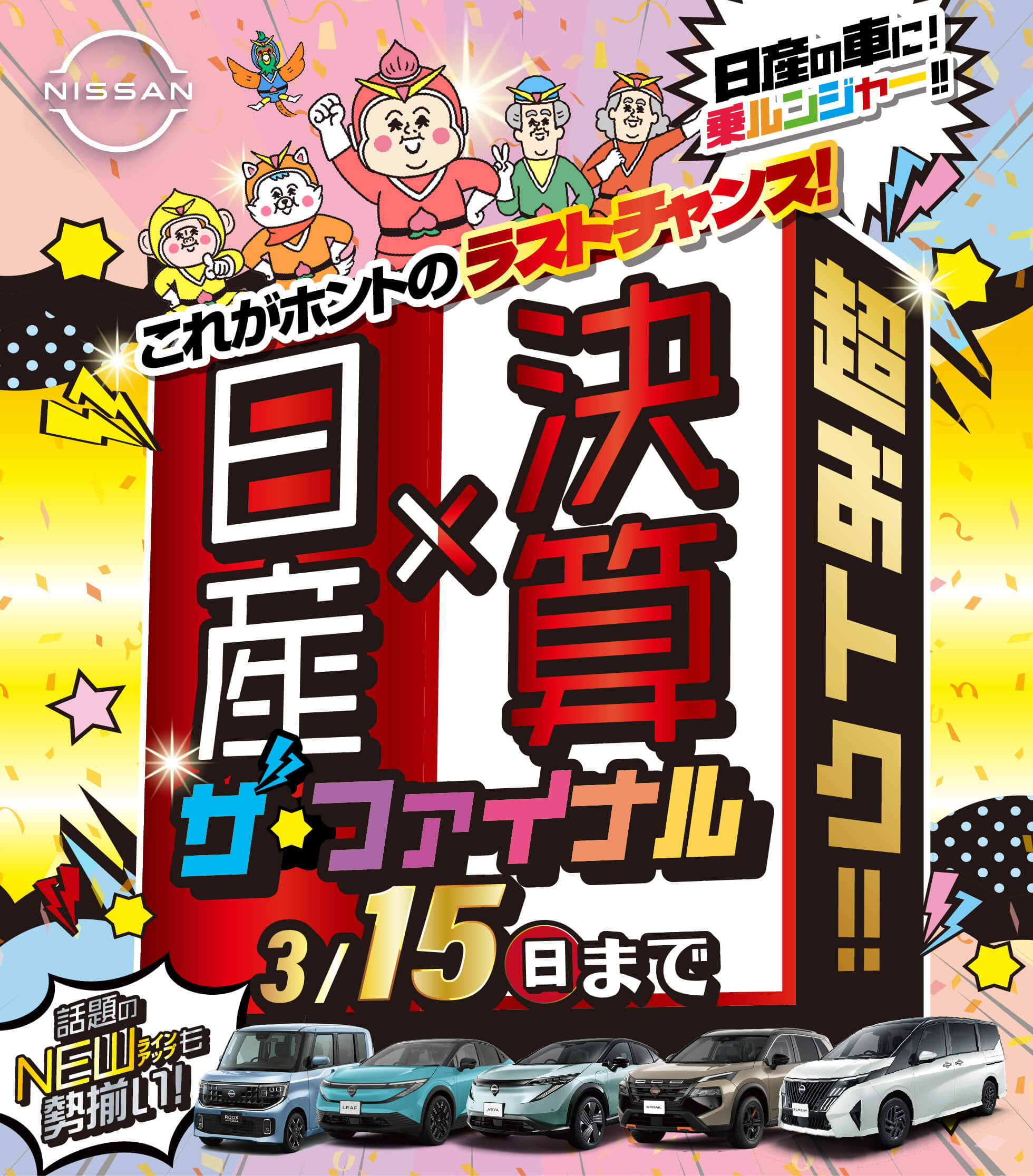 NISSAN 超おトク！！ ザ・ファイナル これがホントのラストチャンス！ 日産×決算 話題のNEWラインナップも見逃せない！！ 超おトク！！今が買いドキッ！今年度最後の総決算！ 岡山県下全店舗で開催！3/15（日）まで